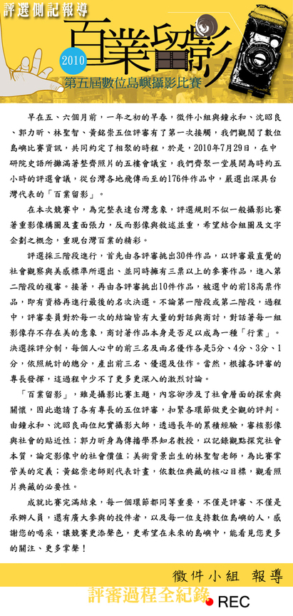   2010  第五屆數位島嶼攝影比賽 評選側記報導 早在五、六個月前，一年之初的早春，徵件小組與鐘永和、沈昭良、郭力昕、林聖智、黃銘崇五位評審有了第一次接觸，我們觀閱了數位島嶼比賽資訊，共同約定了相聚的時程，於是，2010年7月29日，在中研院史語所攤滿著整齊照片的五樓會議室，我們齊聚一堂展開為時約五小時的評選會議，從台灣各地飛傳而至的176件作品中，嚴選出深具台灣代表的「百業留影」。在本次競賽中，為完整表達台灣意象，評選規則不似一般攝影比賽著重影像構圖及畫面張力，反而影像與敘述並重，希望結合組圖及文字企劃之概念，重現台灣百業的精彩。評選採三階段進行，首先由各評審挑出30件作品，以評審最直覺的社會觀察與美感標準所選出、並同時擁有三票以上的參賽作品，進入第二階段的複審。接著，再由各評審挑出10件作品，被選中的前18高票作品，即有資格再進行最後的名次決選。不論第一階段或第二階段，過程中，評審委員對於每一次的結論皆有大量的對話與商討，對話著每一組影像存不存在美的意象，商討著作品本身是否足以成為一種「行業」。決選採評分制，每個人心中的前三名及兩名優作各是5分、4分、3分、1分，依照統計的總分，產出前三名、優選及佳作。當然，根據各評審的專長發揮，這過程中少不了更多更深入的激烈討論。「百業留影」，雖是攝影比賽主題，內容卻涉及了社會層面的探索與關懷，因此邀請了各有專長的五位評審，扣緊各環節做更全觀的評判。由鐘永和、沈昭良兩位紀實攝影大師，透過長年的累積經驗，審核影像與社會的貼近性；郭力昕身為傳播學界知名教授，以記錄觀點探究社會本質，論定影像中的社會價值；美術背景出生的林聖智老師，為比賽掌管美的定義；黃銘崇老師則代表計畫，依數位典藏的核心目標，觀看照片典藏的必要性。成就比賽完滿結束，每一個環節都同等重要，不僅是評審、不僅是承辦人員，還有廣大參與的投件者，以及每一位支持數位島嶼的人，感謝您的喝采，讓競賽更添聲色，更希望在未來的島嶼中，能看見您更多的關注、更多掌聲！  評審過程全紀錄